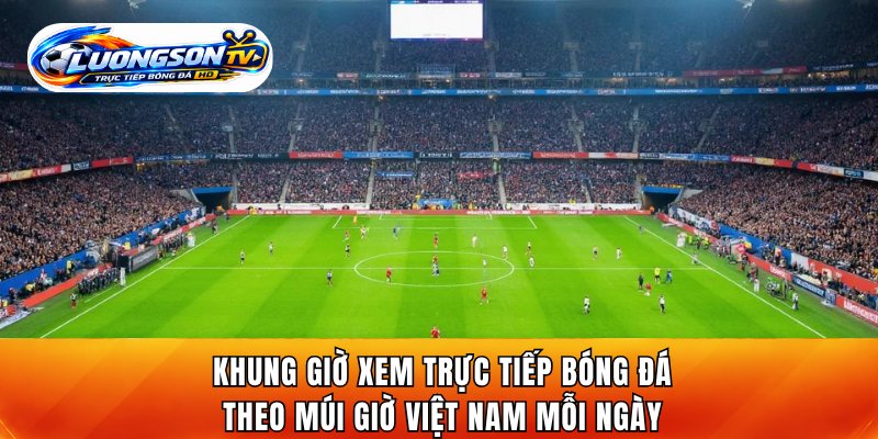 Khung giờ xem trực tiếp bóng đá theo múi giờ Việt Nam mỗi ngày